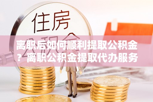 汤旺河离职后如何顺利提取公积金？离职公积金提取代办服务帮你搞定！