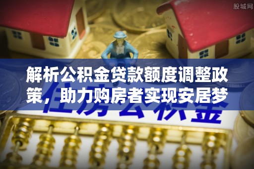 汤旺河解析公积金贷款额度调整政策，助力购房者实现安居梦想