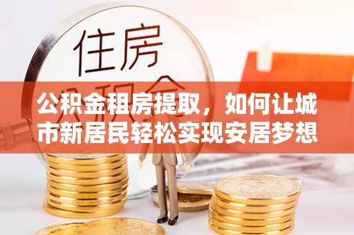 汤旺河公积金租房提取，如何让城市新居民轻松实现安居梦想