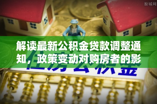 汤旺河解读最新公积金贷款调整通知，政策变动对购房者的影响