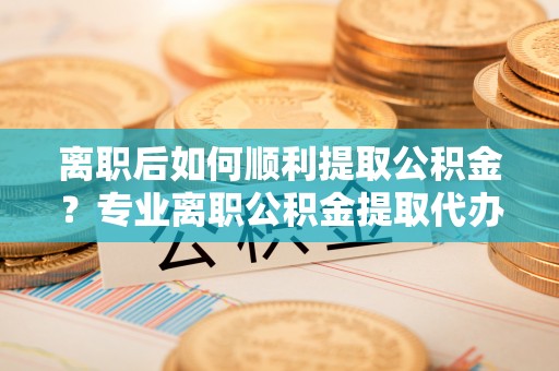 汤旺河离职后如何顺利提取公积金？专业离职公积金提取代办服务指南