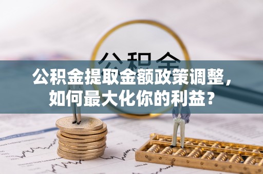 汤旺河公积金提取金额政策调整，如何最大化你的利益？