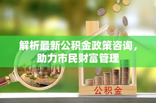 汤旺河解析最新公积金政策咨询，助力市民财富管理