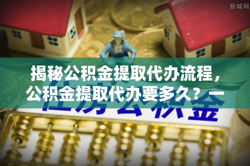 汤旺河揭秘公积金提取代办流程，公积金提取代办要多久？一文读懂