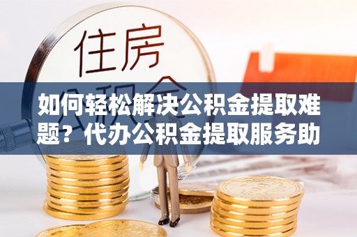 汤旺河如何轻松解决公积金提取难题？代办公积金提取服务助您一臂之力