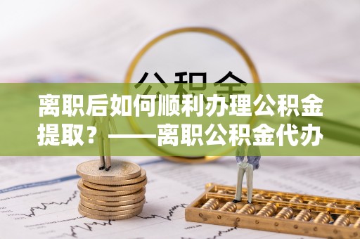 汤旺河离职后如何顺利办理公积金提取？——离职公积金代办提取全攻略