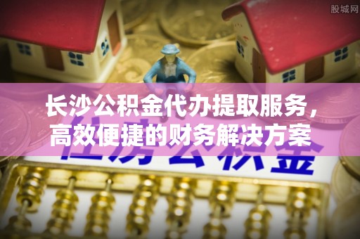 汤旺河长沙公积金代办提取服务，高效便捷的财务解决方案