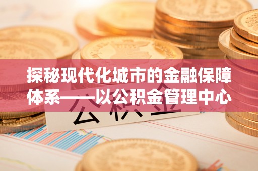 汤旺河探秘现代化城市的金融保障体系——以公积金管理中心为核心的民生服务