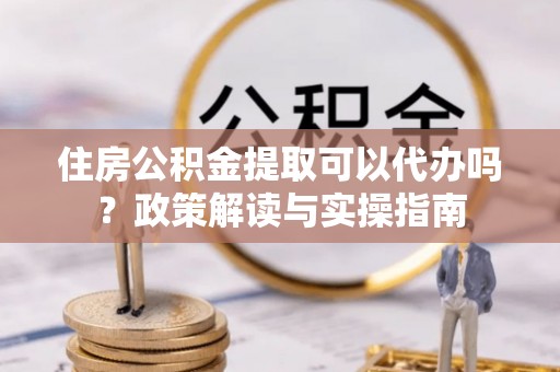 汤旺河住房公积金提取可以代办吗？政策解读与实操指南