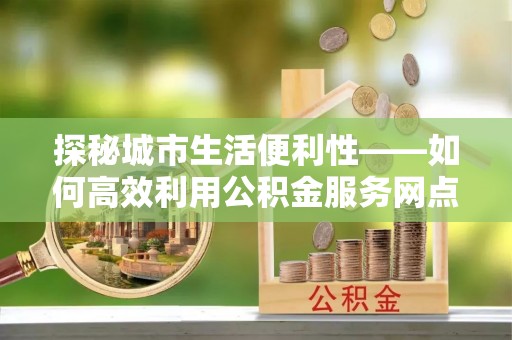 汤旺河探秘城市生活便利性——如何高效利用公积金服务网点查询工具
