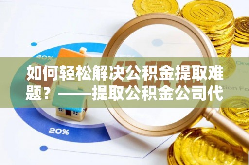 汤旺河如何轻松解决公积金提取难题？——提取公积金公司代办服务解析