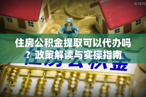 汤旺河住房公积金提取可以代办吗？政策解读与实操指南